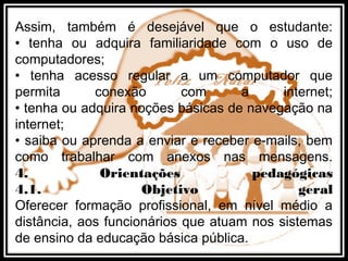 Assim, também é desejável que o estudante:
• tenha ou adquira familiaridade com o uso de
computadores;
• tenha acesso regular a um computador que
permita conexão com a internet;
• tenha ou adquira noções básicas de navegação na
internet;
• saiba ou aprenda a enviar e receber e-mails, bem
como trabalhar com anexos nas mensagens.
4. Orientações pedagógicas
4.1. Objetivo geral
Oferecer formação profissional, em nível médio a
distância, aos funcionários que atuam nos sistemas
de ensino da educação básica pública.
 