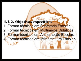 4.1.2. Objetivos específicos
1. Formar técnicos em Secretaria Escolar
2. Formar técnicos em Multimeios Didáticos
3. Formar técnicos em Alimentação Escolar.
4. Formar técnicos em Infraestrutura Escolar.
 