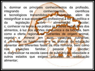 b. dominar os principais conhecimentos da profissão,
integrando os conhecimentos científicos
e tecnológicos transmitidos e produzidos, além de
ressignificar a sua experiência profissional à luz da política e
da legislação sobre alimentação escolar;
c. conhecer na teoria e na prática os valores nutricionais dos
alimentos, à luz dos aportes da química e da biologia, bem
como a oferta regional de nutrientes de origem animal,
vegetal e mineral em suas variações culinárias;
d. conhecer os fundamentos e as práticas da educação
alimentar nas diferentes fases da vida humana, bem como
nas situações familiar, pessoal e escolar;
e. diagnosticar na escola casos de subnutrição, obesidade e
outros estados que exigem processo de reeducação
alimentar;
 