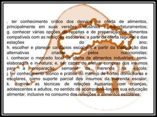 . ter conhecimento crítico dos desvios na oferta de alimentos,
principalmente em suas versões industriais e superfaturamentos;
g. conhecer várias opções de receitas e de preparação de alimentos
compatíveis com as refeições escolares, a partir da oferta regional e das
estações do ano;
h. escolher e planejar cardápios escolares a partir da elaboração das
alternativas criadas pelos nutricionistas;
i. conhecer o mercado local de oferta de alimentos industriais, semi-
elaborados e in-natura; e, ser capaz de efetuar compras dos insumos
para a preparação semanal da merenda na escola;
j. ter conhecimento teórico e prático do manejo de hortas domiciliares e
escolares, como suporte parcial dos insumos da merenda escolar;
k. dominar as técnicas de relações humanas com crianças,
adolescentes e adultos, no sentido de acompanhá-los em sua educação
alimentar, inclusive no consumo das refeições e alimentos escolares;
 