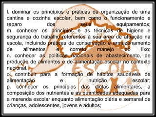 l. dominar os princípios e práticas da organização de uma
cantina e cozinha escolar, bem como o funcionamento e
reparo dos seus equipamentos;
m. conhecer os princípios e as técnicas de higiene e
segurança do trabalho referentes à sua área de atuação na
escola, incluindo práticas de conservação e armazenamento
de alimentos e correto manejo do lixo;
n. conhecer as políticas nacionais de abastecimento, de
produção de alimentos e de alimentação escolar no contexto
nacional.
o. contribuir para a formação de hábitos saudáveis de
alimentação e nutrição escolar;
p. conhecer os princípios das dietas alimentares, a
composição dos nutrientes e as quantidades adequadas para
a merenda escolar enquanto alimentação diária e semanal de
crianças, adolescentes, jovens e adultos;
 