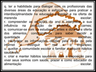q. ter a habilidade para dialogar com os profissionais das
diversas áreas da educação e esforçar-se para praticar a
interdisciplinaridade na educação alimentar e na oferta de
merenda escolar;
r. compreender as estações do ano e interpretar a sua
influência na produção de alimentos e carnes;
s. comunicar-se com os estudantes antes e durante a oferta
dos alimentos, conduzindo-os para saber decidir a
quantidade e suas escolhas;
t. interpretar as informações obtidas pela mídia ou pela
internet e distinguir o real e o enganoso;
u. auxiliar a comunidade escolar e familiar a adquirir hábitos
saudáveis;
v. criar e manter hábitos saudáveis com a disposição para
viver seus sonhos com saúde, prazer e como educador da
alimentação escolar.
 