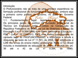 Introdução
O Profuncionário não se trata de uma primeira experiência na
formação profissional de funcionários da educação, embora seja
a primeira como política de governo, no caso, do Governo
Federal.
1.1. Fundamentação legal: legislação e normatização
Os princípios gerais da política de formação profissional do
Técnico em Educação estão contidos na Constituição da
República Federativa do Brasil, na Lei de Diretrizes e Bases da
Educação (Lei nº 9.394/1996) e no Plano Nacional da Educação -
PNE - (Lei nº 10.172/2001). Para uma melhor compreensão do
contexto legal do PROFUNCIONÁRIO, é importante a leitura e
discussão do texto da Lei nº 11.741, de 2008, que reformulou a
LDB nos temas do ensino médio, profissional, Rede e-Tec Brasil
incluída a modalidade de educação de jovens e adultos (do art.
36 até o 42 da Lei nº 9.394, de 1996).
 