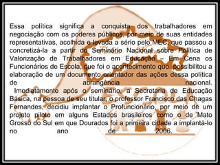 Essa política significa a conquista dos trabalhadores em
negociação com os poderes públicos, por meio de suas entidades
representativas, acolhida e levada a sério pelo MEC, que passou a
concretizá-la a partir do Seminário Nacional sobre Política de
Valorização de Trabalhadores em Educação – Em Cena os
Funcionários de Escola, que foi o acontecimento que possibilitou a
elaboração de um documento orientador das ações dessa política
de abrangência nacional.
Imediatamente após o seminário, a Secretaria de Educação
Básica, na pessoa de seu titular, o professor Francisco das Chagas
Fernandes, decidiu implantar o Profuncionário, por meio de um
projeto piloto em alguns Estados brasileiros como o de Mato
Grosso do Sul em que Dourados foi a primeira cidade a implantá-lo
no ano de 2006.
 