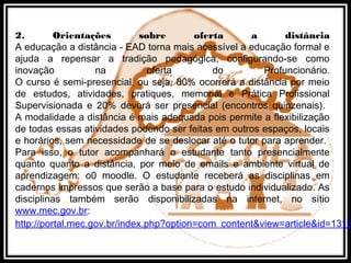 2. Orientações sobre oferta a distância
A educação a distância - EAD torna mais acessível a educação formal e
ajuda a repensar a tradição pedagógica, configurando-se como
inovação na oferta do Profuncionário.
O curso é semi-presencial, ou seja, 80% ocorrerá a distância por meio
de estudos, atividades, pratiques, memorial e Prática Profissional
Supervisionada e 20% deverá ser presencial (encontros quinzenais).
A modalidade a distância é mais adequada pois permite a flexibilização
de todas essas atividades podendo ser feitas em outros espaços, locais
e horários, sem necessidade de se deslocar até o tutor para aprender.
Para isso, o tutor acompanhará o estudante tanto presencialmente
quanto quanto a distância, por meio de emails e ambiente virtual de
aprendizagem: o0 moodle. O estudante receberá as disciplinas em
cadernos impressos que serão a base para o estudo individualizado. As
disciplinas também serão disponibilizadas na internet, no sítio
www.mec.gov.br:
http://portal.mec.gov.br/index.php?option=com_content&view=article&id=1315
 