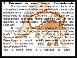 3. Estrutura do curso técnico Profuncionário
O curso será oferecido, de forma concomitante e/ou
subseqüente ao ensino médio, aos profissionais da educação
não docentes em exercício nas Escolas Públicas, utilizando a
metodologia da educação a distância. E composto por 02
(dois) Blocos, com carga horária total de 1.280 (um mil e
duzentos e oitenta) horas, desenvolvido através dos
Cadernos instrucionais.
O Bloco I, da Formação Pedagógica e Formação
Técnica Geral com duração de 640 (seiscentos e quarenta)
horas, permeadas pela Prática Profissional
Supervisionada/PPS e o Bloco II, da Formação Técnica
Específica, com duração de 640 (seiscentos e quarenta)
horas, complementada pela Prática Profissional
Supervisionada/PPS.
Veja a seguir como é a estrutura do curso:
 