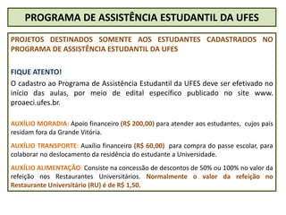 PROGRAMA DE ASSISTÊNCIA ESTUDANTIL DA UFES
PROJETOS DESTINADOS SOMENTE AOS ESTUDANTES CADASTRADOS NO
PROGRAMA DE ASSISTÊNCIA ESTUDANTIL DA UFES
FIQUE ATENTO!
O cadastro ao Programa de Assistência Estudantil da UFES deve ser efetivado no
início das aulas, por meio de edital específico publicado no site www.
proaeci.ufes.br.
AUXÍLIO MORADIA: Apoio financeiro (R$ 200,00) para atender aos estudantes, cujos pais
residam fora da Grande Vitória.
AUXÍLIO TRANSPORTE: Auxílio financeiro (R$ 60,00) para compra do passe escolar, para
colaborar no deslocamento da residência do estudante a Universidade.
AUXÍLIO ALIMENTAÇÃO: Consiste na concessão de descontos de 50% ou 100% no valor da
refeição nos Restaurantes Universitários. Normalmente o valor da refeição no
Restaurante Universitário (RU) é de R$ 1,50.
 