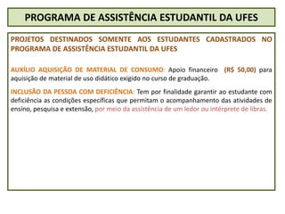 PROGRAMA DE ASSISTÊNCIA ESTUDANTIL DA UFES
PROJETOS DESTINADOS SOMENTE AOS ESTUDANTES CADASTRADOS NO
PROGRAMA DE ASSISTÊNCIA ESTUDANTIL DA UFES
AUXÍLIO AQUISIÇÃO DE MATERIAL DE CONSUMO: Apoio financeiro (R$ 50,00) para
aquisição de material de uso didático exigido no curso de graduação.
INCLUSÃO DA PESSOA COM DEFICIÊNCIA: Tem por finalidade garantir ao estudante com
deficiência as condições específicas que permitam o acompanhamento das atividades de
ensino, pesquisa e extensão, por meio da assistência de um ledor ou intérprete de libras.
 