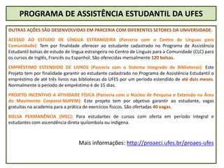 PROGRAMA DE ASSISTÊNCIA ESTUDANTIL DA UFES
OUTRAS AÇÕES SÃO DESENVOLVIDAS EM PARCERIA COM DIFERENTES SETORES DA UNIVERSIDADE.
ACESSO AO ESTUDO DE LÍNGUA ESTRANGEIRA (Parceria com o Centro de Línguas para
Comunidade): Tem por finalidade oferecer ao estudante cadastrado no Programa de Assistência
Estudantil bolsas de estudo de língua estrangeira no Centro de Línguas para a Comunidade (CLC) para
os cursos de Inglês, Francês ou Espanhol. São oferecidas mensalmente 120 bolsas.
EMPRÉSTIMO ESTENDIDO DE LIVROS (Parceria com o Sistema Integrado de Bibliotecas): Este
Projeto tem por finalidade garantir ao estudante cadastrado no Programa de Assistência Estudantil o
empréstimo de até três livros nas bibliotecas da UFES por um período estendido de até dois meses.
Normalmente o período de empréstimo é de 15 dias.
PROJETO INCENTIVO A ATIVIDADE FÍSICA (Parceria com o Núcleo de Pesquisa e Extensão na Área
do Movimento Corporal-NUPEM): Este projeto tem por objetivo garantir ao estudante, vagas
gratuitas na academia para a prática de exercícios físicos. São ofertadas 40 vagas.
BOLSA PERMANÊNCIA (MEC): Para estudantes de cursos com oferta em período integral e
estudantes com ascendência direta quilombola ou indígena.
Mais informações: http://proaeci.ufes.br/proaes-ufes
 