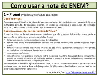 1 – Prouni (Programa Universidade para Todos)
O que é o Prouni?
É o programa do Ministério da Educação que concede bolsas de estudo integrais e parciais de 50% em
instituições privadas de educação superior, em cursos de graduação e sequenciais de formação
específica, a estudantes brasileiros sem diploma de nível superior.
Quais são os requisitos para ser bolsista do Prouni?
Podem participar do Prouni os estudantes brasileiros que não possuam diploma de curso superior e
que atendam a pelo menos uma das condições abaixo:
 ter cursado o ensino médio completo em escola da rede pública;
 ter cursado o ensino médio completo em escola da rede privada, na condição de bolsista integral da própria
escola;
 ter cursado o ensino médio parcialmente em escola da rede pública e parcialmente em escola da rede privada,
na condição de bolsista integral da própria escola privada;
 ser pessoa com deficiência;
 ser professor da rede pública de ensino, no efetivo exercício do magistério da educação básica e integrando o
quadro de pessoal permanente da instituição pública e concorrer a bolsas exclusivamente nos cursos de
licenciatura. Nesses casos não há requisitos de renda.
Para concorrer às bolsas integrais o candidato deve ter renda familiar bruta mensal de até um salário
mínimo e meio por pessoa. Para as bolsas parciais de 50%, a renda familiar bruta mensal deve ser de
até três salários mínimos por pessoa.
Mais informações: http://siteprouni.mec.gov.br/
Como usar a nota do ENEM?
 