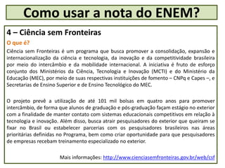 4 – Ciência sem Fronteiras
O que é?
Ciência sem Fronteiras é um programa que busca promover a consolidação, expansão e
internacionalização da ciência e tecnologia, da inovação e da competitividade brasileira
por meio do intercâmbio e da mobilidade internacional. A iniciativa é fruto de esforço
conjunto dos Ministérios da Ciência, Tecnologia e Inovação (MCTI) e do Ministério da
Educação (MEC), por meio de suas respectivas instituições de fomento – CNPq e Capes –, e
Secretarias de Ensino Superior e de Ensino Tecnológico do MEC.
O projeto prevê a utilização de até 101 mil bolsas em quatro anos para promover
intercâmbio, de forma que alunos de graduação e pós-graduação façam estágio no exterior
com a finalidade de manter contato com sistemas educacionais competitivos em relação à
tecnologia e inovação. Além disso, busca atrair pesquisadores do exterior que queiram se
fixar no Brasil ou estabelecer parcerias com os pesquisadores brasileiros nas áreas
prioritárias definidas no Programa, bem como criar oportunidade para que pesquisadores
de empresas recebam treinamento especializado no exterior.
Mais informações: http://www.cienciasemfronteiras.gov.br/web/csf
Como usar a nota do ENEM?
 