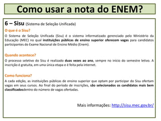 6 – Sisu (Sistema de Seleção Unificada)
O que é o Sisu?
O Sistema de Seleção Unificada (Sisu) é o sistema informatizado gerenciado pelo Ministério da
Educação (MEC) no qual instituições públicas de ensino superior oferecem vagas para candidatos
participantes do Exame Nacional de Ensino Médio (Enem).
Quando acontece?
O processo seletivo do Sisu é realizado duas vezes ao ano, sempre no início do semestre letivo. A
inscrição é gratuita, em uma única etapa e é feita pela internet.
Como funciona?
A cada edição, as instituições públicas de ensino superior que optam por participar do Sisu ofertam
vagas em seus cursos. Ao final do período de inscrições, são selecionados os candidatos mais bem
classificadosdentro do número de vagas ofertadas.
Mais informações: http://sisu.mec.gov.br/
Como usar a nota do ENEM?
 
