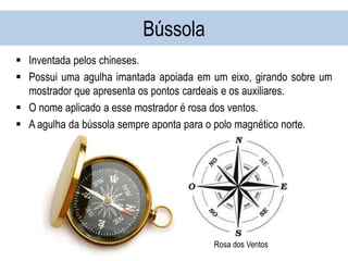 Bússola
 Inventada pelos chineses.
 Possui uma agulha imantada apoiada em um eixo, girando sobre um
mostrador que apresenta os pontos cardeais e os auxiliares.
 O nome aplicado a esse mostrador é rosa dos ventos.
 A agulha da bússola sempre aponta para o polo magnético norte.
Rosa dos Ventos
 