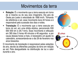 Movimentos da terra
 Rotação: É o movimento que a terra executa em torno
de si mesma ou do seu eixo imaginário. Ela gira de
Oeste pra Leste à velocidade de 1666 km/h. Tomando
de referência o sol, esse movimento dura 24 horas e é
responsável pela sucessão dos dias e noites.
 Translação: É o movimento que a terra executa em
torno do sol, em uma órbita elíptica, percorrendo 930
000 000 km à 29,7 km/s. Esse movimento é efetuado
em 365 dias 5 horas 48 minutos e 48 segundos e por
causa dessas horas a mais, é necessário um ajuste no
calendário, acrescentando-se o dia 29 de fevereiro nos
anos bissextos.
O movimento de translação é responsável pelas estações
do ano, devido às diferentes posições da terra em relação
ao sol; Pela desigualdade na distribuição de luz e calor
durante o ano.
 