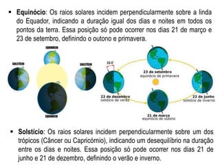  Equinócio: Os raios solares incidem perpendicularmente sobre a linda
do Equador, indicando a duração igual dos dias e noites em todos os
pontos da terra. Essa posição só pode ocorrer nos dias 21 de março e
23 de setembro, definindo o outono e primavera.
 Solstício: Os raios solares incidem perpendicularmente sobre um dos
trópicos (Câncer ou Capricórnio), indicando um desequilíbrio na duração
entre os dias e noites. Essa posição só pode ocorrer nos dias 21 de
junho e 21 de dezembro, definindo o verão e inverno.
 