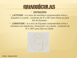 DEFINIÇÕES LATITUDE –  é o arco do meridiano compreendido entre o Equador e o ponto , contando de 0º a 90º para Norte ou para Sul do Equador . LONGITUDE –  é o arco do Equador compreendido entre o meridiano de referência ( Greenwich ) e o ponto , contando de 0º a 180º para Este ou Oeste . QUADRÍCULAS 
