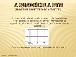 1 - Uma quadrícula é formada por dois conjuntos de linhas rectas paralelas e equidistantes entre si intersectando-se segundo ângulos rectos , dando assim origem a uma malha de quadrados .  Cada malha da quadrícula tem o mesmo tamanho e forma . A QUADRÍCULA UTM 