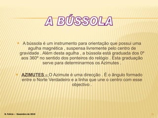 A bússola é um instrumento para orientação que possui uma agulha magnética , suspensa livremente pelo centro de gravidade . Além desta agulha , a bússola está graduada dos 0º aos 360º no sentido dos ponteiros do relógio . Esta graduação serve para determinarmos os Azimutes . AZIMUTES –  O Azimute é uma direcção . É o ângulo formado entre o Norte Verdadeiro e a linha que une o centro com esse objectivo . A BÚSSOLA 