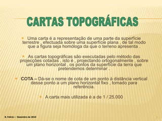 Uma carta é a representação de uma parte da superfície terrestre , efectuada sobre uma superfície plana , de tal modo que a figura seja homóloga da que o terreno apresenta . As cartas topográficas são executadas pelo método das projecções cotadas , isto é , projectando ortogonalmente , sobre um plano horizontal , os pontos da superfície da terra que pretendemos determinar . COTA –  Dá-se o nome de cota de um ponto à distância vertical desse ponto a um plano horizontal fixo , tomado para referência. A carta mais utilizada é a de 1 / 25.000 CARTAS TOPOGRÁFICAS 