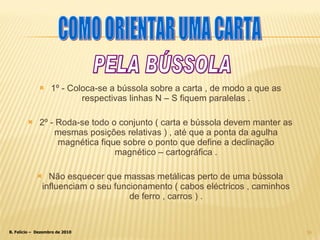1º - Coloca-se a bússola sobre a carta , de modo a que as respectivas linhas N – S fiquem paralelas . 2º - Roda-se todo o conjunto ( carta e bússola devem manter as mesmas posições relativas ) , até que a ponta da agulha magnética fique sobre o ponto que define a declinação magnético – cartográfica . Não esquecer que massas metálicas perto de uma bússola influenciam o seu funcionamento ( cabos eléctricos , caminhos de ferro , carros ) . PELA BÚSSOLA COMO ORIENTAR UMA CARTA 