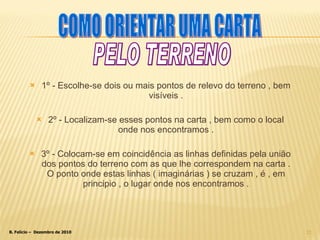 1º - Escolhe-se dois ou mais pontos de relevo do terreno , bem visíveis . 2º - Localizam-se esses pontos na carta , bem como o local onde nos encontramos . 3º - Colocam-se em coincidência as linhas definidas pela união dos pontos do terreno com as que lhe correspondem na carta . O ponto onde estas linhas ( imaginárias ) se cruzam , é , em principio , o lugar onde nos encontramos . COMO ORIENTAR UMA CARTA PELO TERRENO 