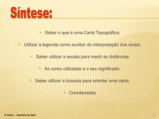 Saber o que é uma Carta Topográfica; Utilizar a legenda como auxiliar da interpretação dos sinais; Saber utilizar a escala para medir as distâncias As cores utilizadas e o seu significado. Saber utilizar a bússola para orientar uma carta. Coordenadas Síntese: 