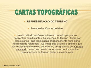 REPRESENTAÇÃO DO TERRENO Método das Curvas de Nível Neste método supõe-se o terreno cortado por planos horizontais equidistantes. As secções do terreno , feitas por estes planos , são projectadas ortogonalmente num plano horizontal de referência . As linhas que assim se obtêm e que nos representam o relevo do terreno , designam-se por  Curvas   de Nível   , nome que resulta de todos os pontos que lhe correspondem no terreno terem a mesma cota. CARTAS TOPOGRÁFICAS 
