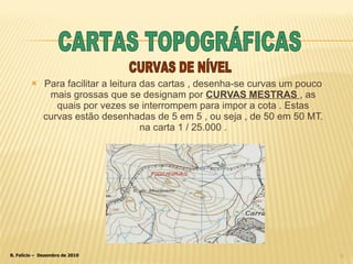 Para facilitar a leitura das cartas , desenha-se curvas um pouco mais grossas que se designam por  CURVAS MESTRAS  , as quais por vezes se interrompem para impor a cota . Estas curvas estão desenhadas de 5 em 5 , ou seja , de 50 em 50 MT. na carta 1 / 25.000 . CURVAS DE NÍVEL CARTAS TOPOGRÁFICAS 
