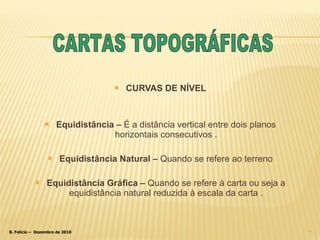 CURVAS DE NÍVEL Equidistância –  É a distância vertical entre dois planos horizontais consecutivos . Equidistância Natural –  Quando se refere ao terreno Equidistância Gráfica –  Quando se refere à carta ou seja a equidistância natural reduzida à escala da carta . CARTAS TOPOGRÁFICAS 
