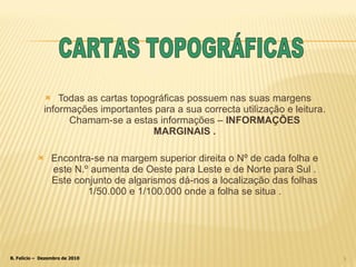 Todas as cartas topográficas possuem nas suas margens informações importantes para a sua correcta utilização e leitura. Chamam-se a estas informações –  INFORMAÇÕES MARGINAIS . Encontra-se na margem superior direita o Nº de cada folha e este N.º aumenta de Oeste para Leste e de Norte para Sul . Este conjunto de algarismos dá-nos a localização das folhas 1/50.000 e 1/100.000 onde a folha se situa . CARTAS TOPOGRÁFICAS 