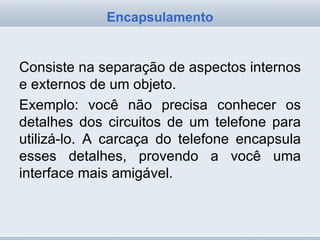 Consiste na separação de aspectos internos e externos de um objeto.  Exemplo: você não precisa conhecer os detalhes dos circuitos de um telefone para utilizá-lo. A carcaça do telefone encapsula esses detalhes, provendo a você uma interface mais amigável. Encapsulamento 