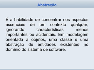 É a habilidade de concentrar nos aspectos essenciais de um contexto qualquer, ignorando características menos importantes ou acidentais. Em modelagem orientada a objetos, uma classe é uma abstração de entidades existentes no domínio do sistema de software.  Abstração 
