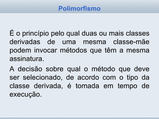 É o princípio pelo qual duas ou mais classes derivadas de uma mesma classe-mãe podem invocar métodos que têm a mesma assinatura. A decisão sobre qual o método que deve ser selecionado, de acordo com o tipo da classe derivada, é tomada em tempo de execução. Polimorfismo 