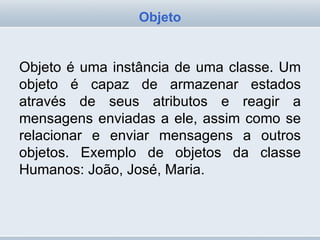 Objeto é uma instância de uma classe. Um objeto é capaz de armazenar estados através de seus atributos e reagir a mensagens enviadas a ele, assim como se relacionar e enviar mensagens a outros objetos. Exemplo de objetos da classe Humanos: João, José, Maria. Objeto 