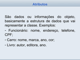 São dados ou informações do objeto, basicamente a estrutura de dados que vai representar a classe. Exemplos:  Funcionário: nome, endereço, telefone, CPF;  Carro: nome, marca, ano, cor;  Livro: autor, editora, ano. Atributos 