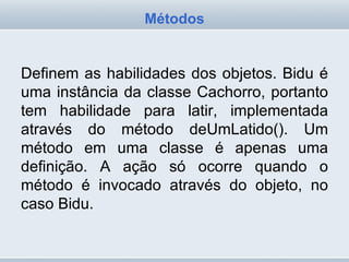 Definem as habilidades dos objetos. Bidu é uma instância da classe Cachorro, portanto tem habilidade para latir, implementada através do método deUmLatido(). Um método em uma classe é apenas uma definição. A ação só ocorre quando o método é invocado através do objeto, no caso Bidu. Métodos 