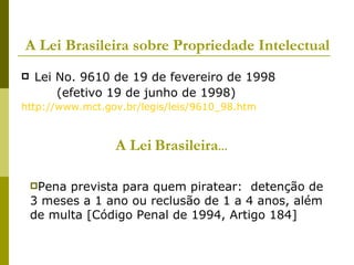 A Lei Brasileira sobre Propriedade Intelectual Lei No. 9610 de 19 de fevereiro de 1998 (efetivo 19 de junho de 1998) http://www.mct.gov.br/legis/leis/9610_98.htm A Lei   Brasileira ... Pena prevista para quem piratear:  detenção de 3 meses a 1 ano ou reclusão de 1 a 4 anos, além de multa [Código Penal de 1994, Artigo 184] 
