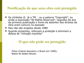 Notificação de que uma obra está protegida Os símbolos ©  ® e TM  , ou a palavra “Copyright”, ou ainda a expressão “All Rights Reserved”, seguidos do ano da primeira publicação e nome do detentor dos direitos da obra eram comuns no passado Mas não são exigidos desde 1989 Quando presentes, reforçam a proteção e eliminam a defesa de “infração inocente” O que não pode ser protegido Fatos (Cabral descobriu o Brasil em 1500); Bases de dados fatuais. 