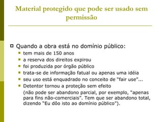 Material protegido que pode ser usado sem permissão Quando a obra está no domínio público: tem mais de 150 anos a reserva dos direitos expirou foi produzida por órgão público trata-se de informação fatual ou apenas uma idéia seu uso está enquadrado no conceito de “fair use”... Detentor tornou a proteção sem efeito (não pode ser abandono parcial, por exemplo, “apenas para fins não-comerciais”. Tem que ser abandono total, dizendo “Eu dôo isto ao domínio público”). 