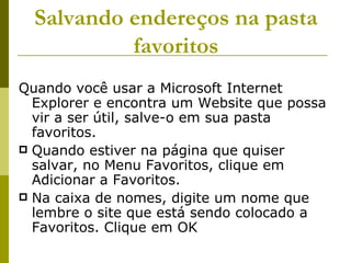 Salvando endereços na pasta favoritos Quando você usar a Microsoft Internet Explorer e encontra um Website que possa vir a ser útil, salve-o em sua pasta favoritos. Quando estiver na página que quiser salvar, no Menu Favoritos, clique em Adicionar a Favoritos. Na caixa de nomes, digite um nome que lembre o site que está sendo colocado a Favoritos. Clique em OK 