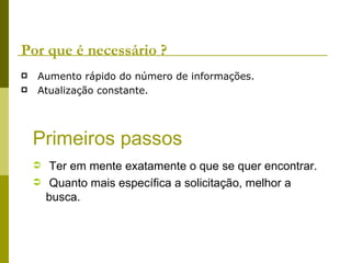 Por que é necessário ? Aumento rápido do número de informações. Atualização constante. Primeiros passos Ter em mente exatamente o que se quer encontrar. Quanto mais específica a solicitação, melhor a busca. 
