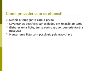 Como proceder com os alunos? Definir o tema junto com o grupo Levantar as possíveis curiosidades em relação ao tema Elaborar uma ficha, junto com o grupo, que orientará a pesquisa Montar uma lista com possíveis palavras-chave 