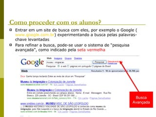 Como proceder com os alunos? Entrar em um site de busca com eles, por exemplo o Google ( www.google.com.br ) experimentando a busca pelas palavras-chave levantadas Para refinar a busca, pode-se usar o sistema de “pesquisa avançada”, como indicado pela  seta vermelha Busca Avançada 