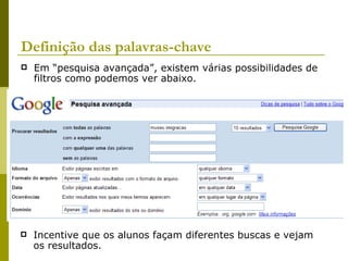 Definição das palavras-chave Em “pesquisa avançada”, existem várias possibilidades de filtros como podemos ver abaixo.  Incentive que os alunos façam diferentes buscas e vejam os resultados. 
