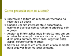 Como proceder com os alunos? Incentivar a leitura do resumo apresentado no resultado da busca Quando um site interessante é encontrado, estimular que eles compartilhem o endereço com o grupo Anotar as informações mais interessantes em um arquivo.Por exemplo: síntese de um texto, frases ditas pelos autores. Neste caso, registrar entre aspas, referenciando o autor. Salvar as imagens em uma pasta criada somente para arquivar todo material coletado. 