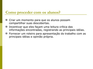 Como proceder com os alunos? Criar um momento para que os alunos possam compartilhar suas descobertas. Incentivar que eles façam uma leitura crítica das informações encontradas, registrando as principais idéias. Fornecer um roteiro para apresentação do trabalho com as principais idéias e opinião própria. 