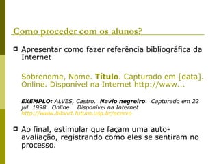 Como proceder com os alunos? Apresentar como fazer referência bibliográfica da Internet Sobrenome, Nome.  Título . Capturado em [data]. Online. Disponível na Internet http://www... EXEMPLO:  ALVES, Castro.   Navio negreiro .  Capturado em 22 jul. 1998.  Online.   Disponível na Internet  http://www.bibvirt.futuro.usp.br/acervo Ao final, estimular que façam uma auto-avaliação, registrando como eles se sentiram no processo. 