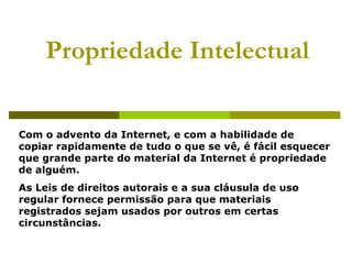 Propriedade Intelectual Com o advento da Internet, e com a habilidade de copiar rapidamente de tudo o que se vê, é fácil esquecer que grande parte do material da Internet é propriedade de alguém. As Leis de direitos autorais e a sua cláusula de uso regular fornece permissão para que materiais registrados sejam usados por outros em certas circunstâncias. 