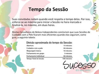 Visão Geral SessãoA Companhia recomenda e enfatiza que nossas Consultoras de Beleza Independentes adotem o hábito de “não tocar” nas clientes durante as Sessões. É importante que as próprias clientes aprendam como usar os produtos por si mesmas durante a Sessão, para que se sintam confiantes em repetir o processo sozinhas.Sendo uma Consultora de Beleza Independente, você é dona de seu próprio negócio, podendo conduzi-lo como desejar. O Guia da Consultora tem ajudado a proporcionar, durante anos, sucesso para a maioria das Consultoras de Beleza Independentes. Ele é baseado na maneira como a própria Mary Kay conduzia suas Sessões.