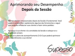 Aprimorando seu DesempenhoDurante a Sessão	Ao chegar à Sessão, você poderá usar o Plano dos 4 Pontos da Mary Kay para ajudar a maximizar os resultados da sua Sessão, conforme abaixo:Antes de toda Sessão e da demonstração dos produtos, pergunte à cliente: “Quem virá hoje que poderá estar interessada em fazer o que eu faço?”Conte sua história pessoal de forma entusiástica e sincera em todas as Sessões e demonstrações dos produtos. Compartilhe por que você deu início a oportunidade Mary Kay e o que ela significa para você.Selecione pelo menos uma pessoa em toda Sessão de Cuidados com a Pele e demonstração dos produtos, e ofereça a ela a oportunidade Mary Kay. Ofereça à Anfitriã um presente especial para toda pessoa que ela indicar e que se tornar uma Consultora de Beleza Independente.